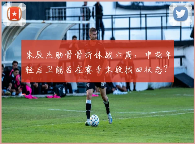 朱辰杰肋骨骨折休战六周，申花年轻后卫能否在赛季末段找回状态？