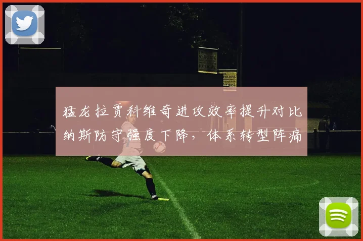 猛龙拉贾科维奇进攻效率提升对比纳斯防守强度下降，体系转型阵痛