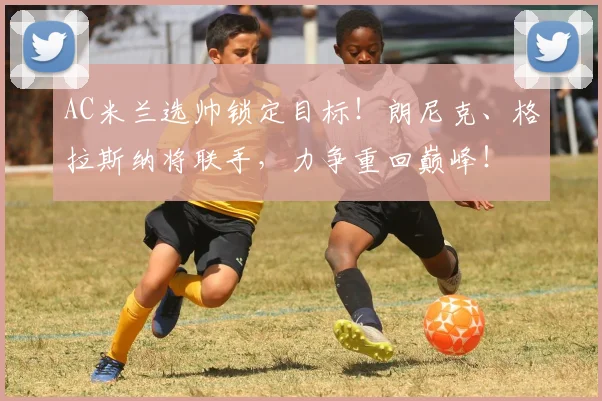 AC米兰选帅锁定目标！朗尼克、格拉斯纳将联手，力争重回巅峰！
