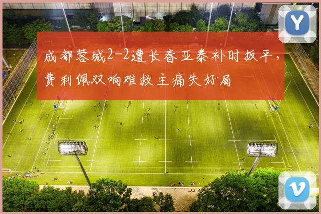成都蓉城2-2遭长春亚泰补时扳平，费利佩双响难救主痛失好局