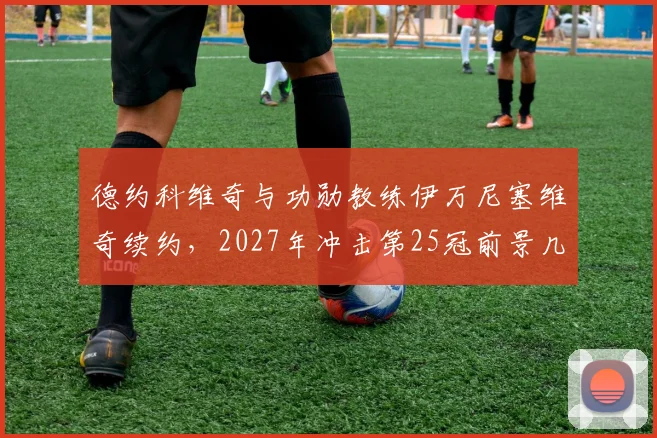 德约科维奇与功勋教练伊万尼塞维奇续约，2027年冲击第25冠前景几何？