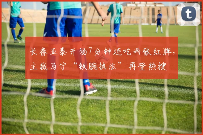 长春亚泰开场7分钟连吃两张红牌，主裁马宁“铁腕执法”再登热搜