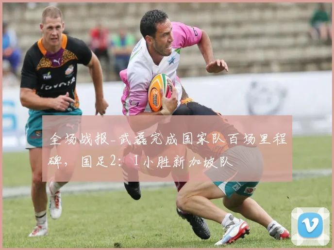 全场战报_武磊完成国家队百场里程碑，国足2：1小胜新加坡队