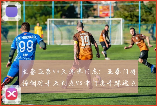 长春亚泰vs天津津门虎：亚泰门将撞倒对手未判点vs津门虎手球逃点，门将保护规则滥用
