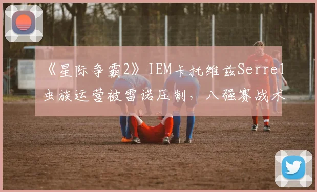 《星际争霸2》IEM卡托维兹Serrel虫族运营被雷诺压制，八强赛战术调整被指滞后